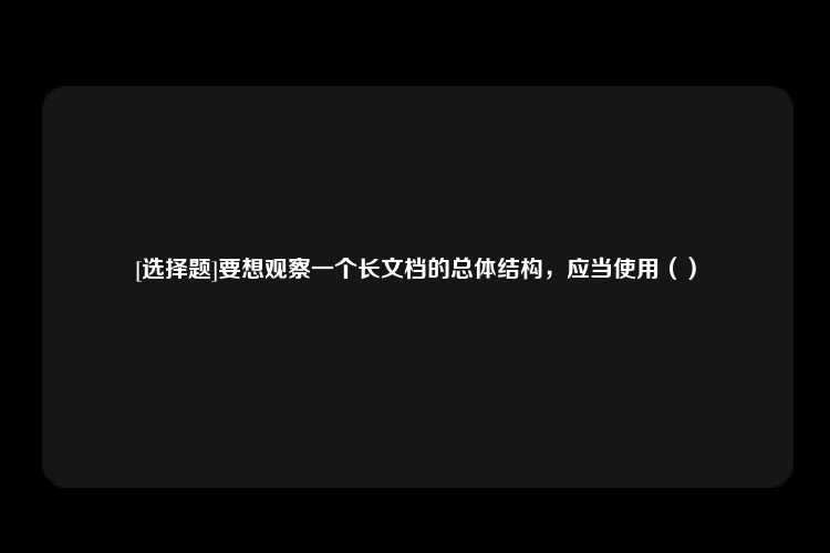 [选择题]要想观察一个长文档的总体结构，应当使用（）