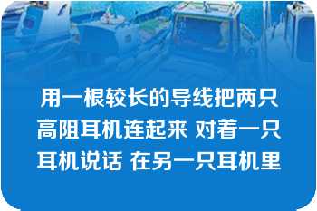 用一根较长的导线把两只高阻耳机连起来 对着一只耳机说话 在另一只耳机里