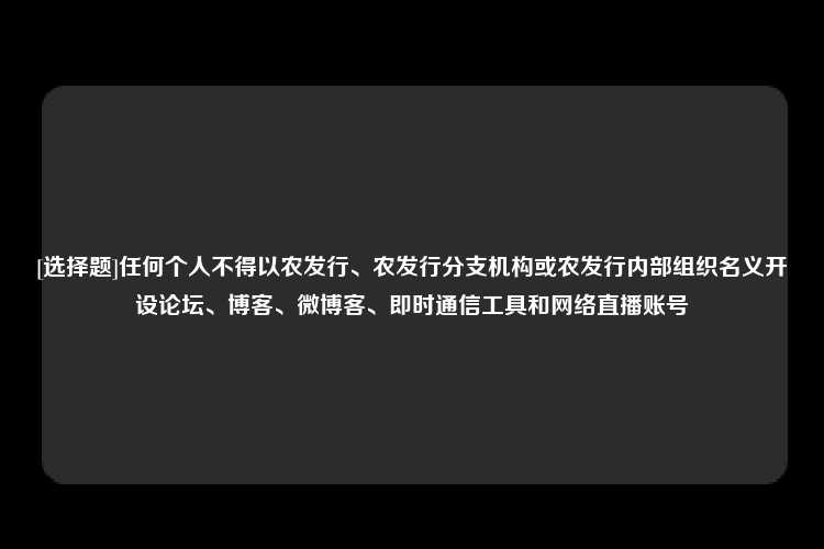 [选择题]任何个人不得以农发行、农发行分支机构或农发行内部组织名义开设论坛、博客、微博客、即时通信工具和网络直播账号