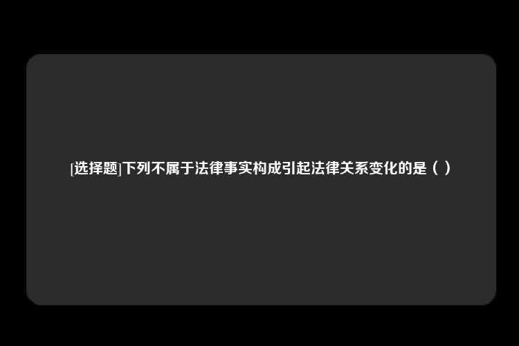 [选择题]下列不属于法律事实构成引起法律关系变化的是（）