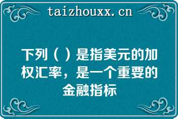 下列（）是指美元的加权汇率，是一个重要的金融指标