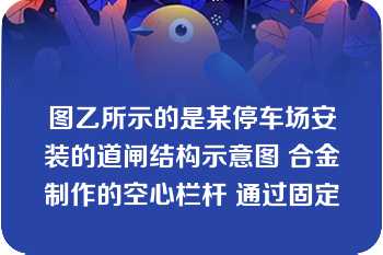 图乙所示的是某停车场安装的道闸结构示意图 合金制作的空心栏杆 通过固定