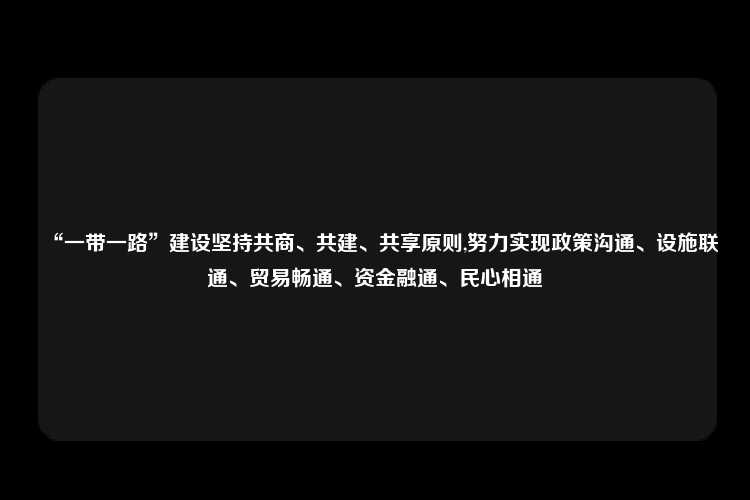 “一带一路”建设坚持共商、共建、共享原则,努力实现政策沟通、设施联通、贸易畅通、资金融通、民心相通