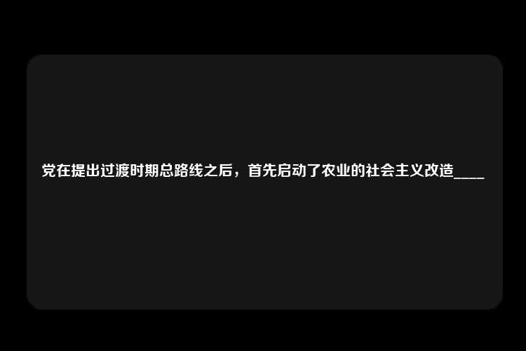 党在提出过渡时期总路线之后，首先启动了农业的社会主义改造____