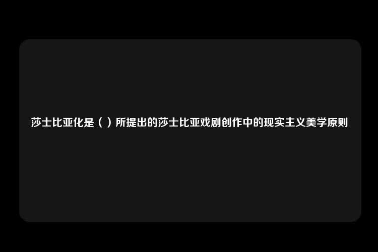 莎士比亚化是（）所提出的莎士比亚戏剧创作中的现实主义美学原则