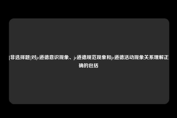 [非选择题]对jc道德意识现象、jc道德规范现象和jc道德活动现象关系理解正确的包括