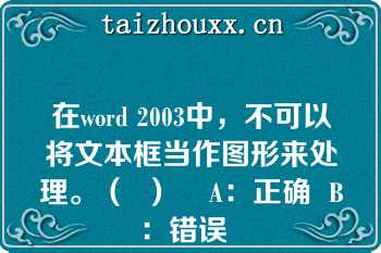 在word 2003中，不可以将文本框当作图形来处理。（  ）    A：正确  B：错误  