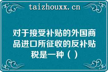 对于接受补贴的外国商品进口所征收的反补贴税是一种（）