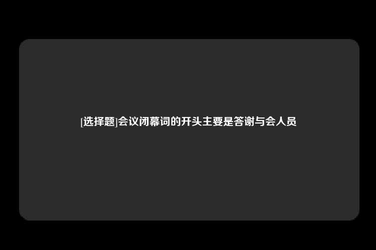 [选择题]会议闭幕词的开头主要是答谢与会人员