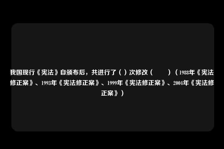 我国现行《宪法》自颁布后，共进行了（）次修改（　　）（1988年《宪法修正案》、1993年《宪法修正案》、1999年《宪法修正案》、2004年《宪法修正案》）