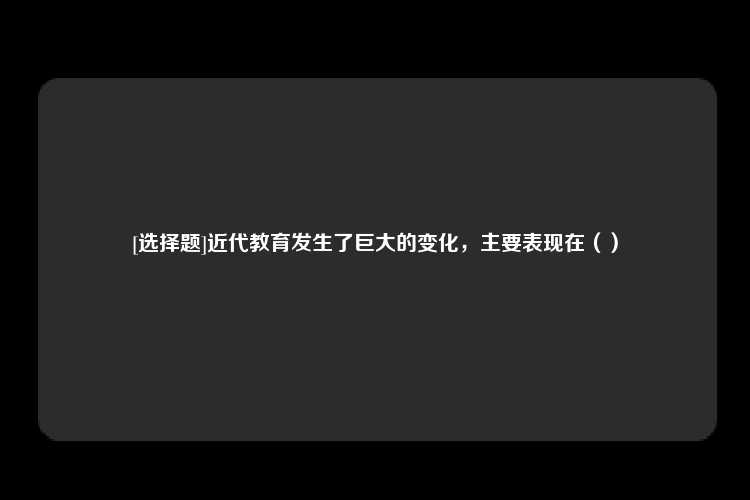 [选择题]近代教育发生了巨大的变化，主要表现在（）