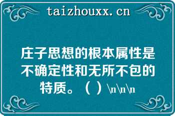 庄子思想的根本属性是不确定性和无所不包的特质。（）\n\n\n