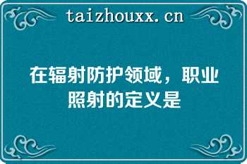 在辐射防护领域，职业照射的定义是