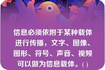 信息必须依附于某种载体进行传播，文字、图像、图形、符号、声音、视频可以做为信息载体。( )