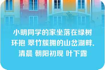 小明同学的家坐落在绿树环抱 翠竹簇拥的山岔湖畔．清晨 朝阳初现 叶下露