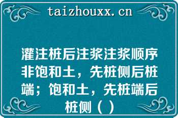 灌注桩后注浆注浆顺序非饱和土，先桩侧后桩端；饱和土，先桩端后桩侧（）