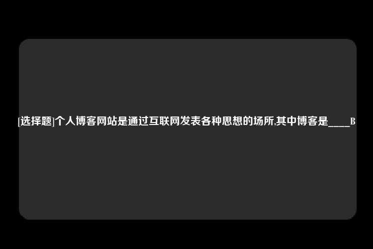 [选择题]个人博客网站是通过互联网发表各种思想的场所,其中博客是____B