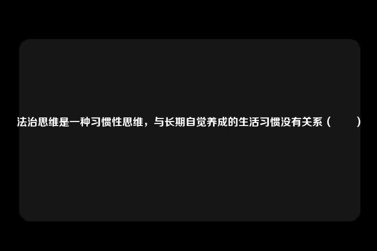 法治思维是一种习惯性思维，与长期自觉养成的生活习惯没有关系（　　）