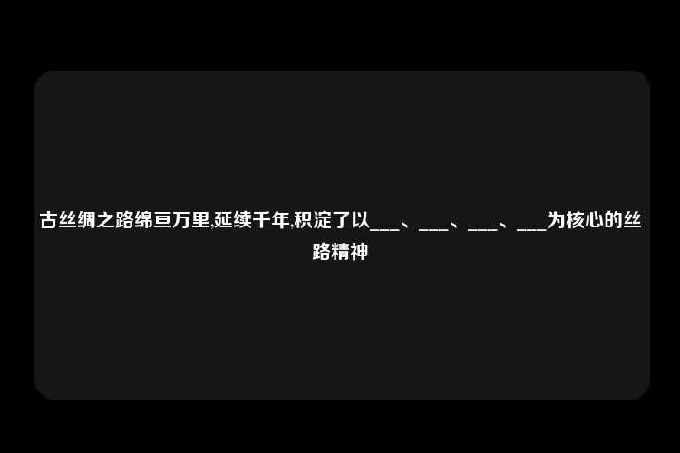 古丝绸之路绵亘万里,延续千年,积淀了以___、___、___、___为核心的丝路精神