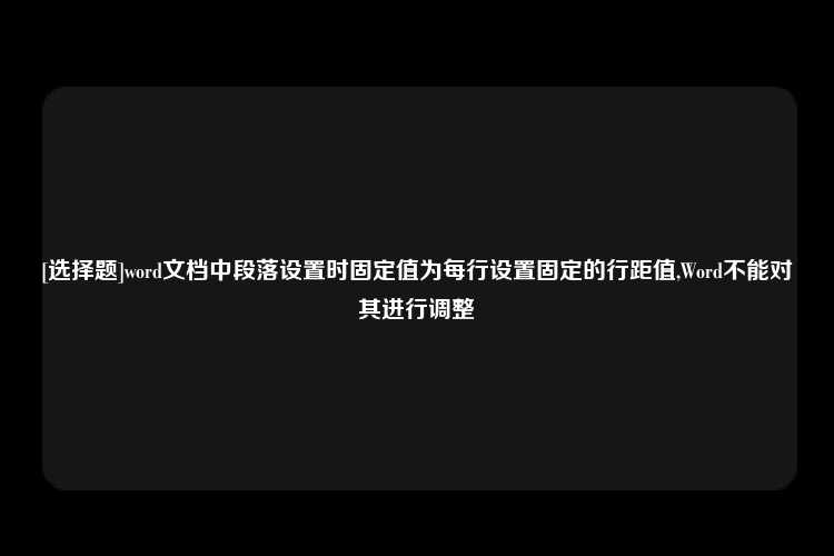 [选择题]word文档中段落设置时固定值为每行设置固定的行距值,Word不能对其进行调整