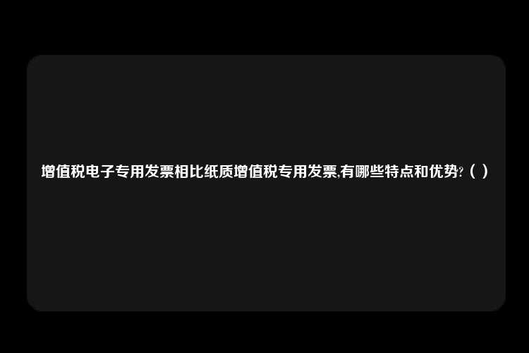 增值税电子专用发票相比纸质增值税专用发票,有哪些特点和优势?（）