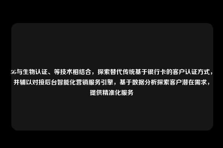 5G与生物认证、等技术相结合，探索替代传统基于银行卡的客户认证方式，并辅以对接后台智能化营销服务引擎，基于数据分析探索客户潜在需求，提供精准化服务