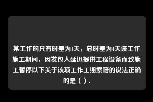 某工作的只有时差为1天，总时差为4天该工作施工期间，因发包人延迟提供工程设备而致施工暂停以下关于该项工作工期索赔的说法正确的是（）.