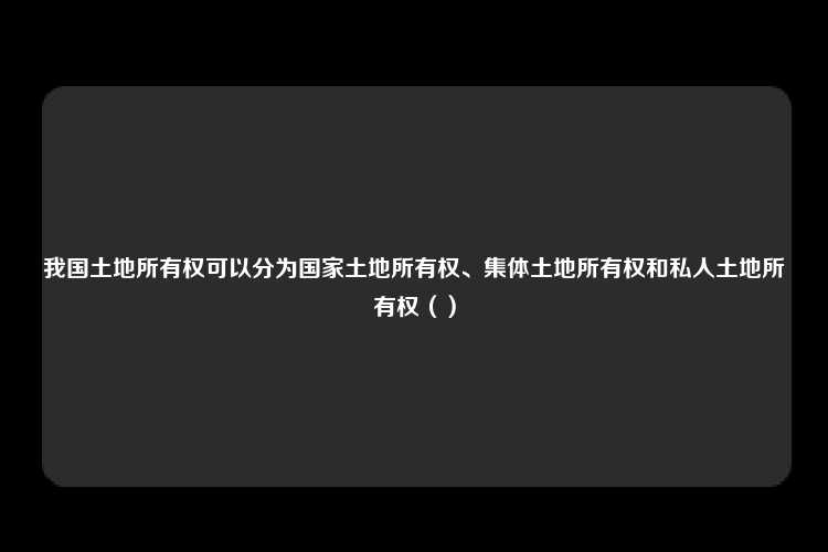 我国土地所有权可以分为国家土地所有权、集体土地所有权和私人土地所有权（）