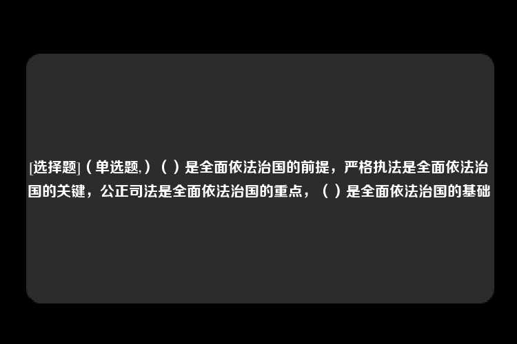 [选择题]（单选题,）（）是全面依法治国的前提，严格执法是全面依法治国的关键，公正司法是全面依法治国的重点，（）是全面依法治国的基础