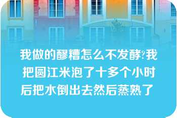 我做的醪糟怎么不发酵?我把圆江米泡了十多个小时后把水倒出去然后蒸熟了 