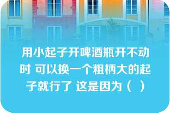 用小起子开啤酒瓶开不动时 可以换一个粗柄大的起子就行了 这是因为（ ）