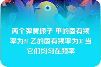 两个弹簧振子 甲的固有频率为2f 乙的固有频率为3f 当它们均匀在频率