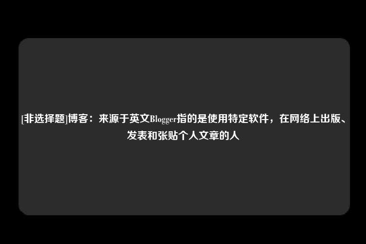 [非选择题]博客：来源于英文Blogger指的是使用特定软件，在网络上出版、发表和张贴个人文章的人