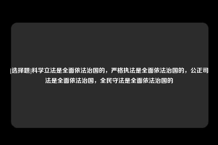 [选择题]科学立法是全面依法治国的，严格执法是全面依法治国的，公正司法是全面依法治国，全民守法是全面依法治国的