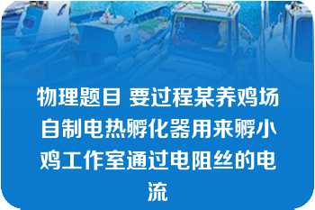 物理题目 要过程某养鸡场自制电热孵化器用来孵小鸡工作室通过电阻丝的电流