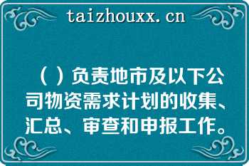 （）负责地市及以下公司物资需求计划的收集、汇总、审查和申报工作。   