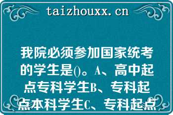 我院必须参加国家统考的学生是()。A、高中起点专科学生B、专科起点本科学生C、专科起点本科*(本科及以上学历)学生D、我院所有学生