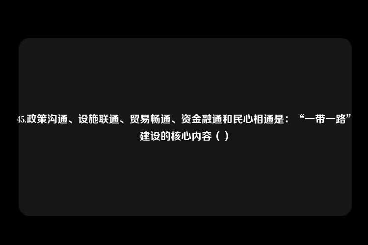 45.政策沟通、设施联通、贸易畅通、资金融通和民心相通是：“一带一路”建设的核心内容（）