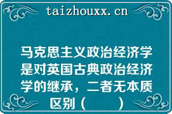 马克思主义政治经济学是对英国古典政治经济学的继承，二者无本质区别（　　）