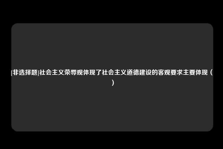 [非选择题]社会主义荣辱观体现了社会主义道德建设的客观要求主要体现（）