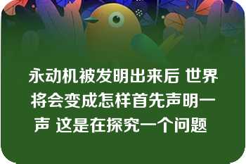 永动机被发明出来后 世界将会变成怎样首先声明一声 这是在探究一个问题 