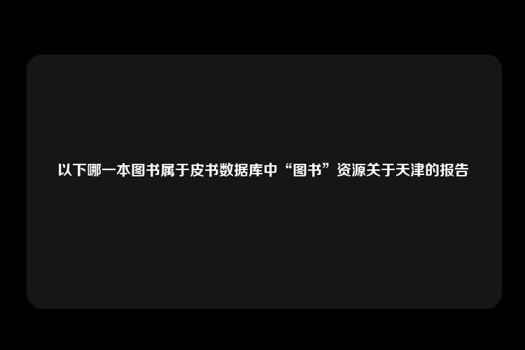 以下哪一本图书属于皮书数据库中“图书”资源关于天津的报告