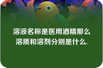 溶液名称是医用酒精那么溶质和溶剂分别是什么.