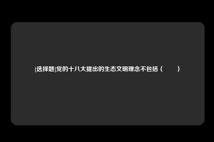 [选择题]党的十八大提出的生态文明理念不包括（　　）