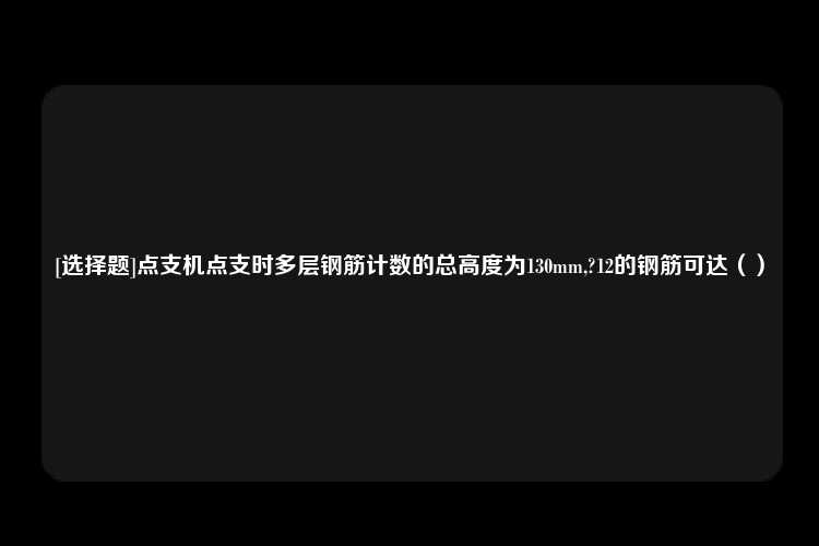 [选择题]点支机点支时多层钢筋计数的总高度为130mm,?12的钢筋可达（）