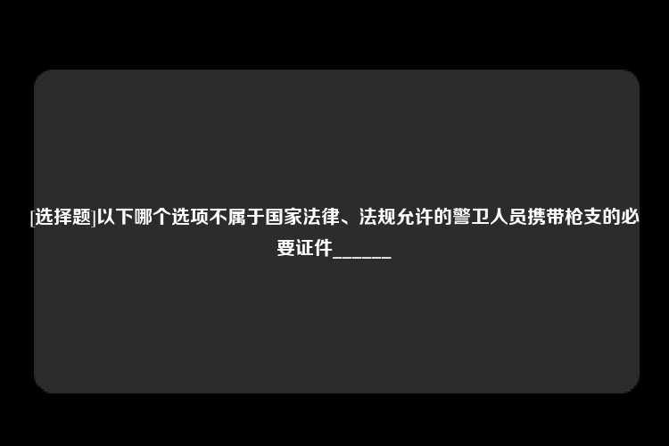 [选择题]以下哪个选项不属于国家法律、法规允许的警卫人员携带枪支的必要证件______