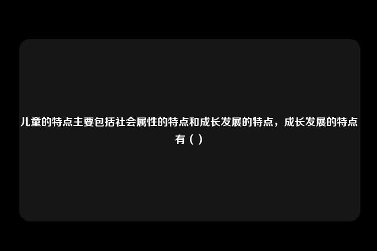 儿童的特点主要包括社会属性的特点和成长发展的特点，成长发展的特点有（）