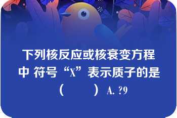 下列核反应或核衰变方程中 符号“X”表示质子的是（　　） A. ?9