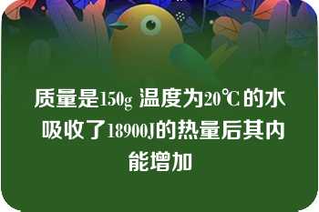 质量是150g 温度为20℃的水 吸收了18900J的热量后其内能增加