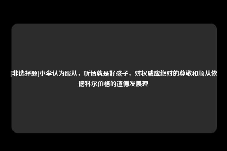 [非选择题]小李认为服从，听话就是好孩子，对权威应绝对的尊敬和顺从依据科尔伯格的道德发展理